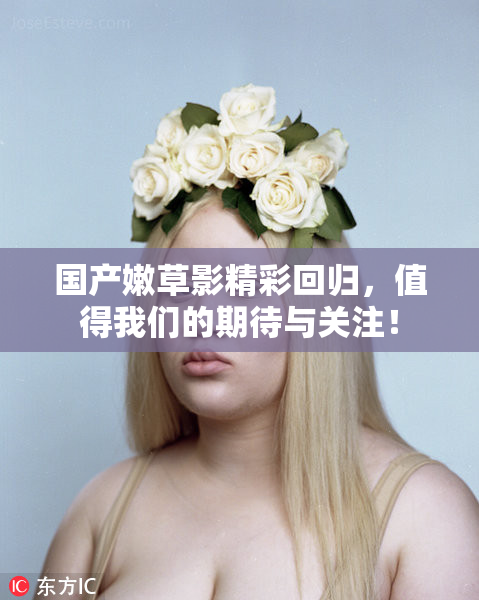 国产嫩草影精彩回归，值得我们的期待与关注！