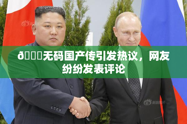 🔞无码国产传引发热议，网友纷纷发表评论