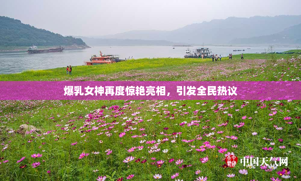 爆乳女神再度惊艳亮相，引发全民热议