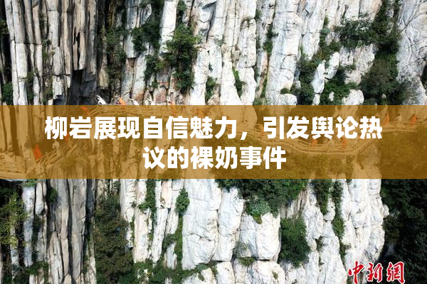 柳岩展现自信魅力，引发舆论热议的裸奶事件