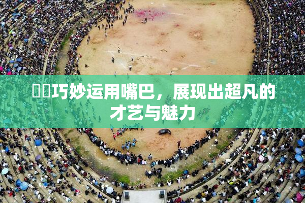 妺妺巧妙运用嘴巴，展现出超凡的才艺与魅力
