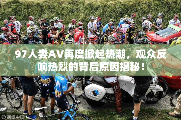 97人妻AV再度掀起热潮，观众反响热烈的背后原因揭秘！