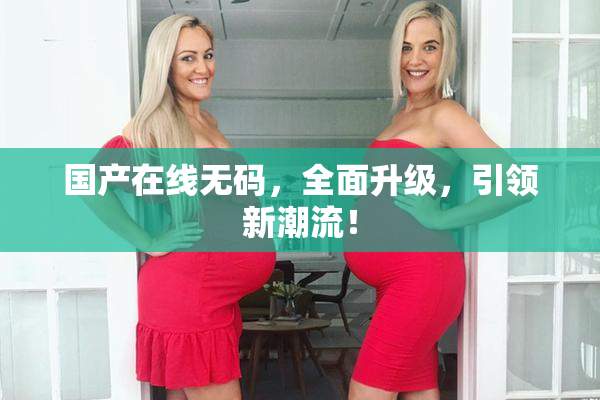 国产在线无码，全面升级，引领新潮流！