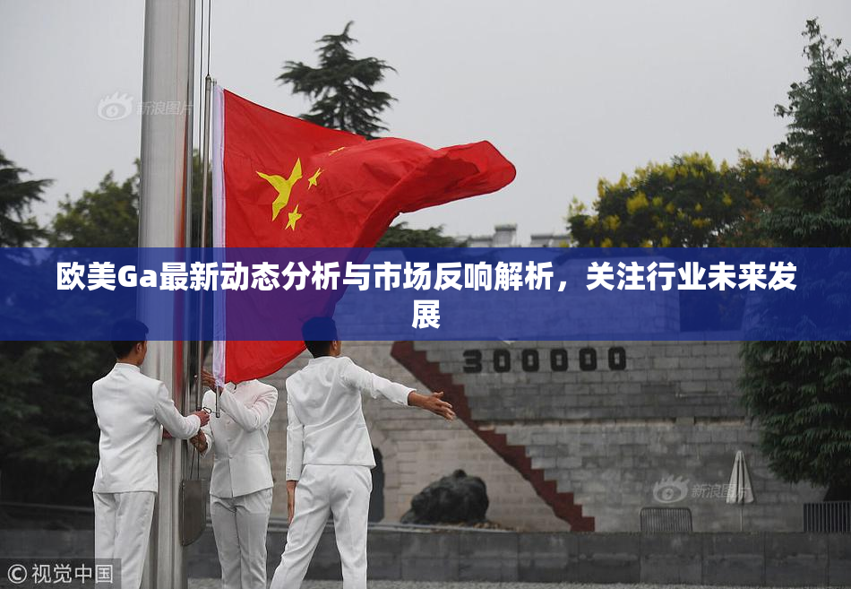 欧美Ga最新动态分析与市场反响解析，关注行业未来发展