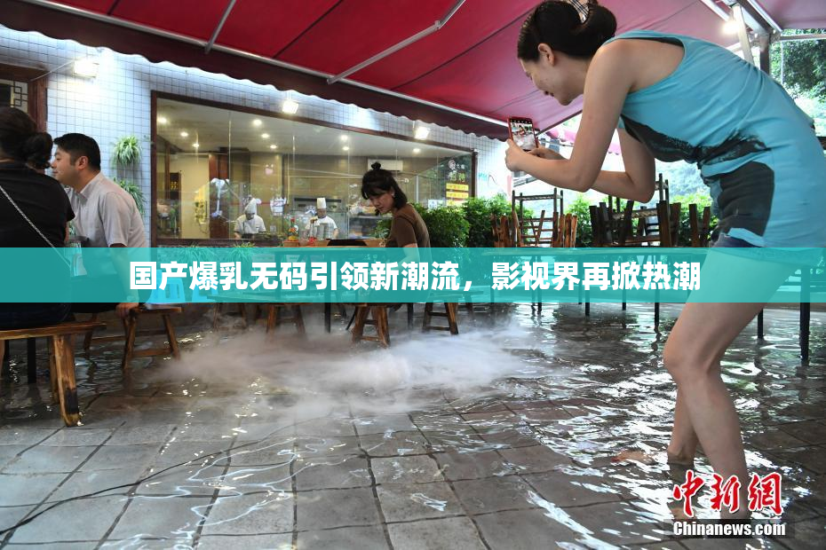 国产爆乳无码引领新潮流，影视界再掀热潮