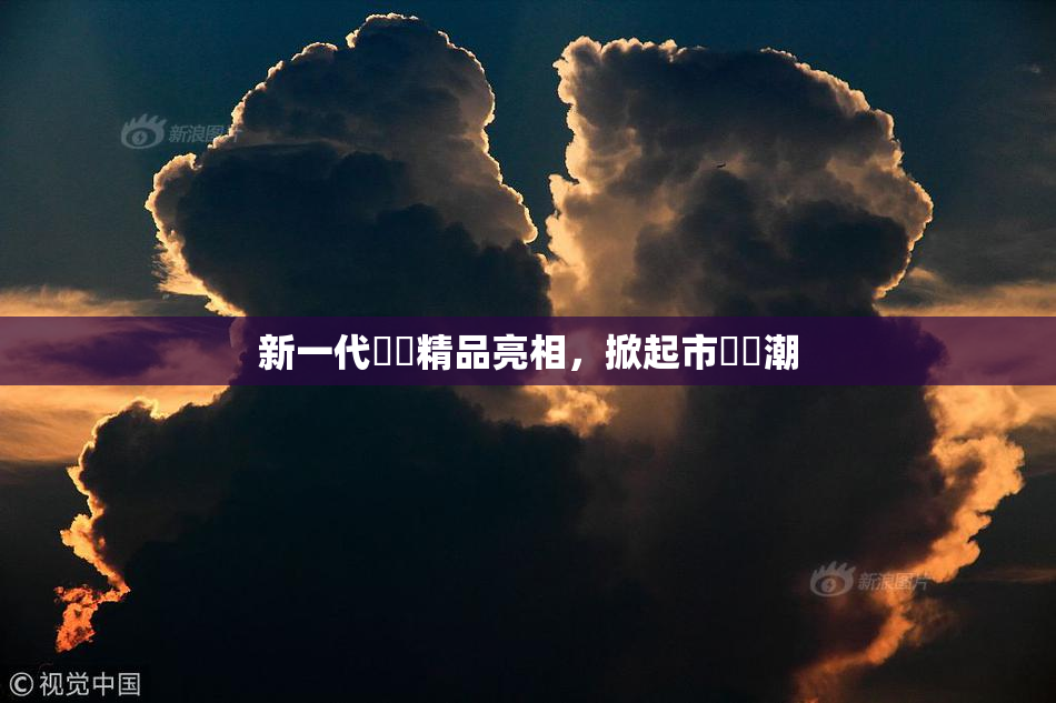 新一代國產精品亮相，掀起市場熱潮