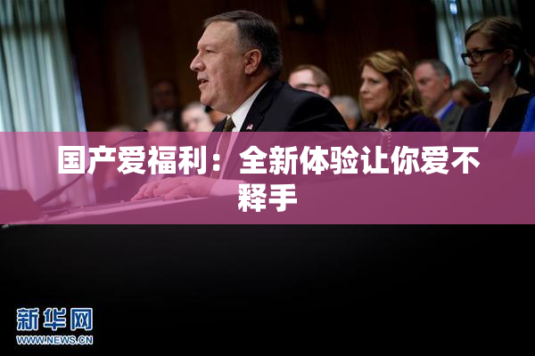国产爱福利：全新体验让你爱不释手
