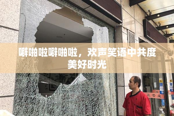 噼啪啦噼啪啦，欢声笑语中共度美好时光