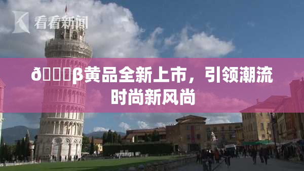 🔞β黄品全新上市，引领潮流时尚新风尚