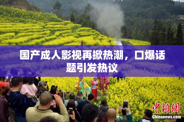国产成人影视再掀热潮，口爆话题引发热议