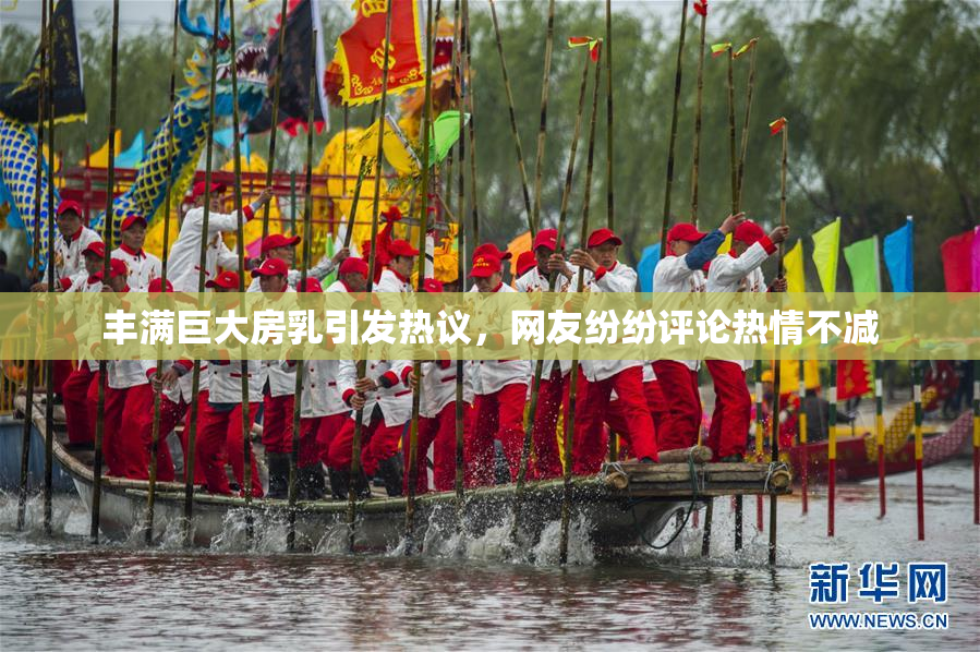 丰满巨大房乳引发热议，网友纷纷评论热情不减