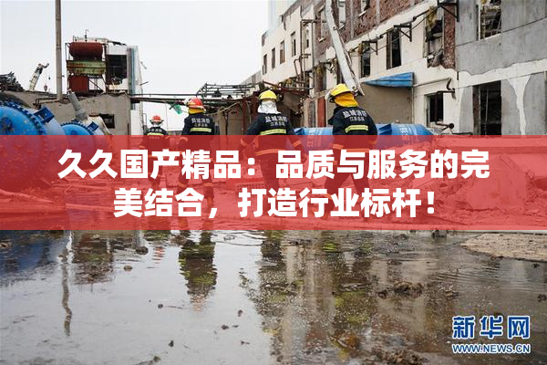 久久国产精品：品质与服务的完美结合，打造行业标杆！