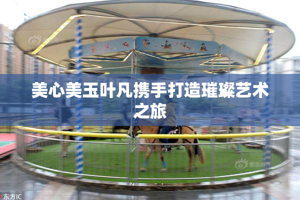 美心美玉叶凡携手打造璀璨艺术之旅