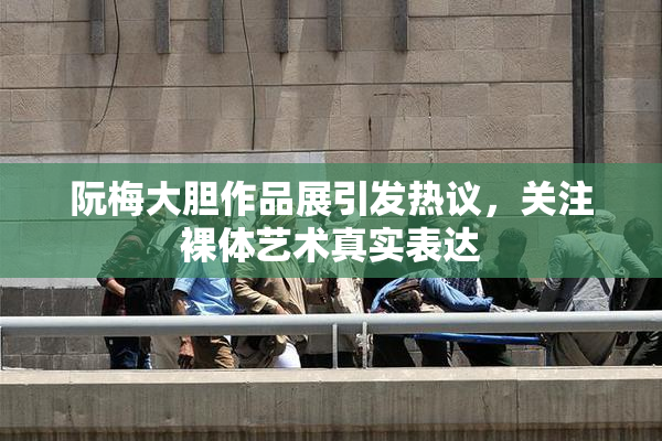 阮梅大胆作品展引发热议，关注裸体艺术真实表达