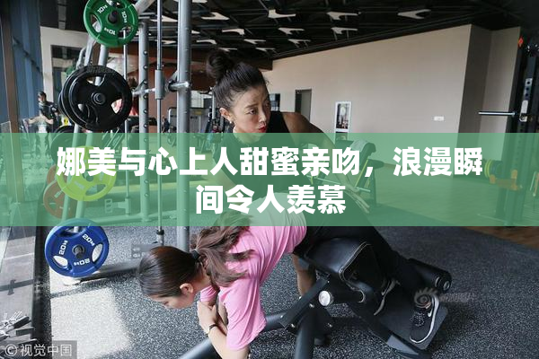 娜美与心上人甜蜜亲吻，浪漫瞬间令人羡慕