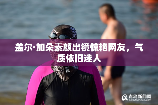 盖尔·加朵素颜出镜惊艳网友，气质依旧迷人