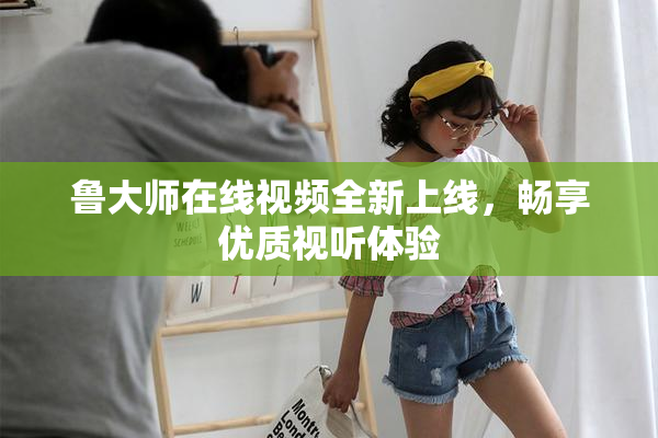 鲁大师在线视频全新上线，畅享优质视听体验