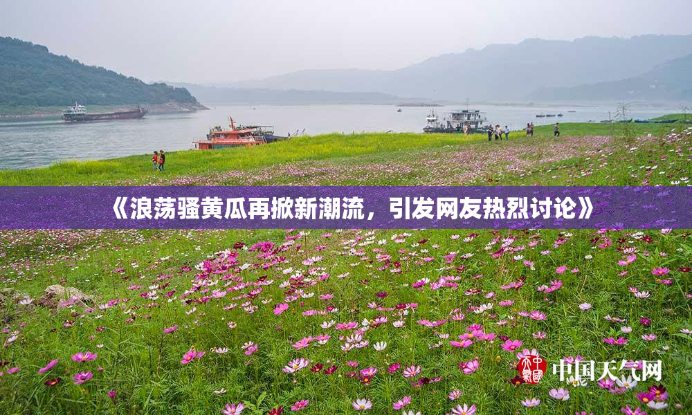 《浪荡骚黄瓜再掀新潮流，引发网友热烈讨论》