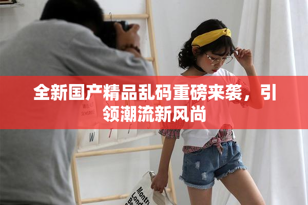 全新国产精品乱码重磅来袭，引领潮流新风尚