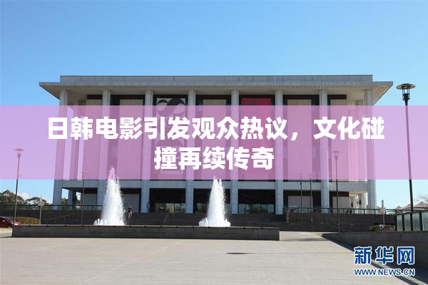 日韩电影引发观众热议，文化碰撞再续传奇