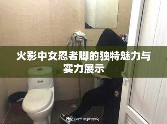 火影中女忍者脚的独特魅力与实力展示