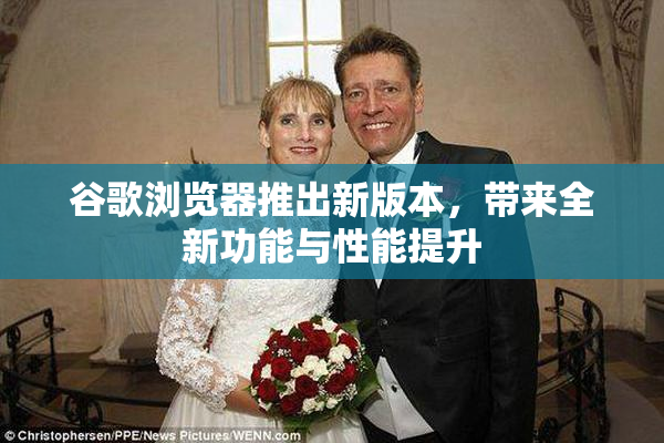 谷歌浏览器推出新版本，带来全新功能与性能提升