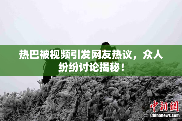 热巴被视频引发网友热议，众人纷纷讨论揭秘！