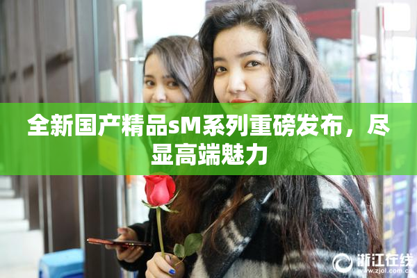全新国产精品sM系列重磅发布，尽显高端魅力
