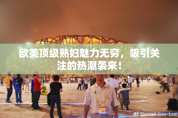 欧美顶级熟妇魅力无穷，吸引关注的热潮袭来！
