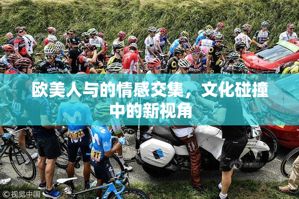 欧美人与的情感交集，文化碰撞中的新视角