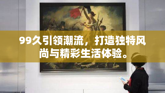 99久引领潮流，打造独特风尚与精彩生活体验。