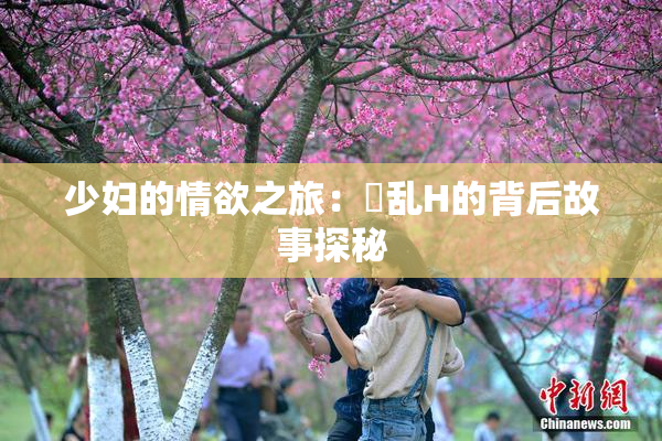 少妇的情欲之旅：婬乱H的背后故事探秘