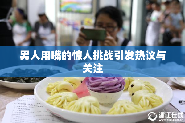男人用嘴的惊人挑战引发热议与关注