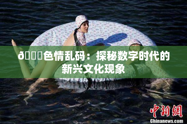 🔞色情乱码：探秘数字时代的新兴文化现象