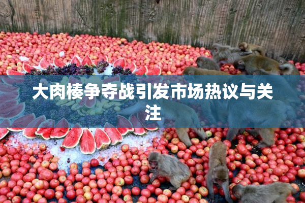 大肉楱争夺战引发市场热议与关注