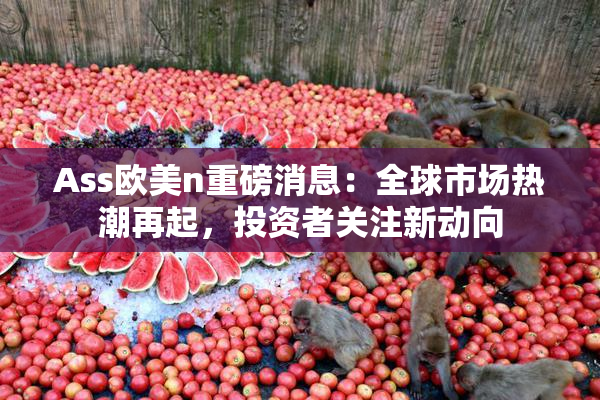 Ass欧美n重磅消息：全球市场热潮再起，投资者关注新动向