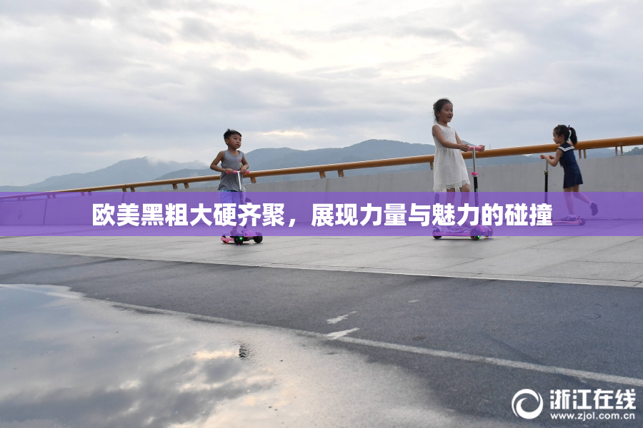 欧美黑粗大硬齐聚，展现力量与魅力的碰撞