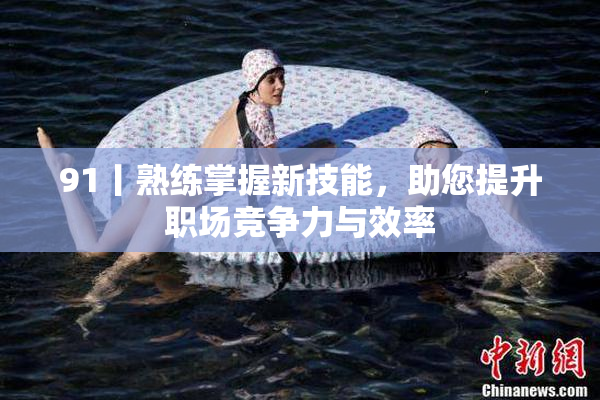 91丨熟练掌握新技能，助您提升职场竞争力与效率