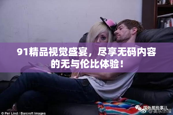 91精品视觉盛宴，尽享无码内容的无与伦比体验！