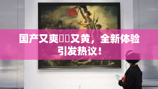国产又爽❌‌又黄，全新体验引发热议！