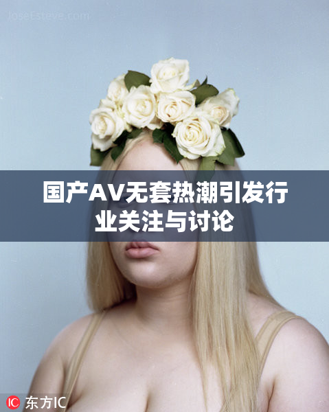 国产AV无套热潮引发行业关注与讨论