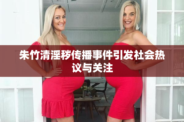 朱竹清淫秽传播事件引发社会热议与关注
