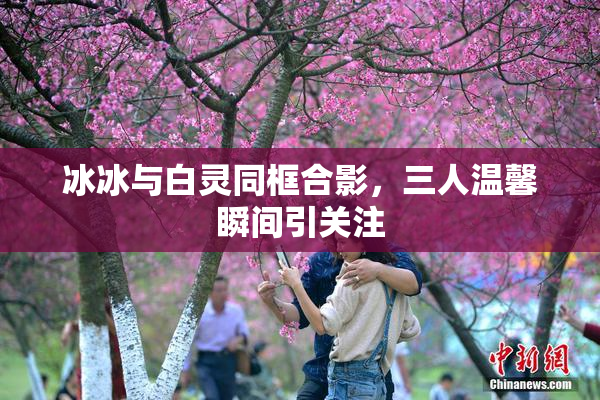 冰冰与白灵同框合影，三人温馨瞬间引关注