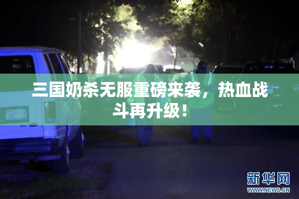 三国奶杀无服重磅来袭，热血战斗再升级！