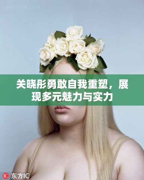 关晓彤勇敢自我重塑，展现多元魅力与实力