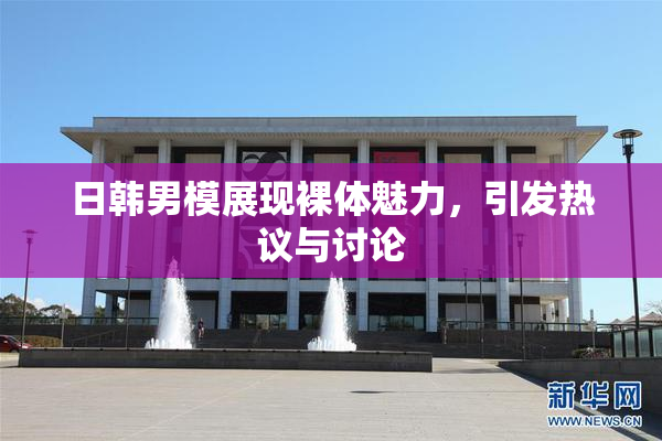 日韩男模展现裸体魅力，引发热议与讨论