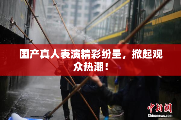 国产真人表演精彩纷呈，掀起观众热潮！