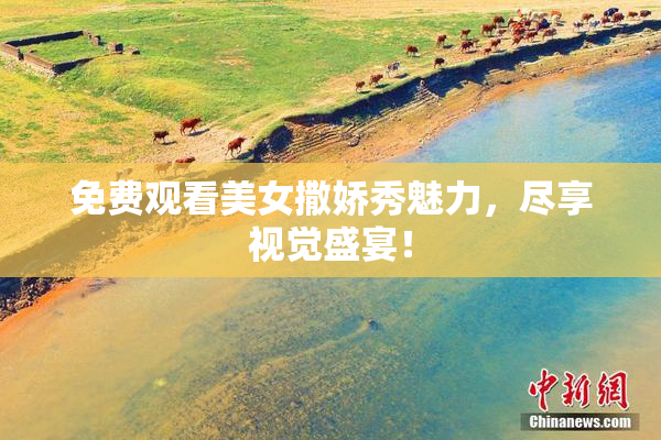 免费观看美女撒娇秀魅力，尽享视觉盛宴！