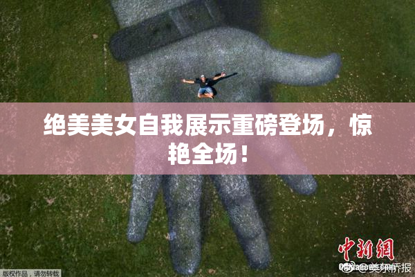 绝美美女自我展示重磅登场，惊艳全场！