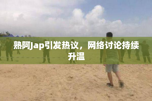 熟阿Jap引发热议，网络讨论持续升温
